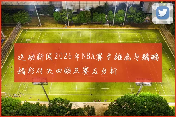 运动新闻2026年NBA赛季雄鹿与鹈鹕精彩对决回顾及赛后分析
