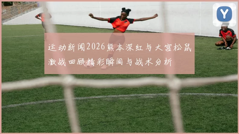 运动新闻2026熊本深红与大宫松鼠激战回顾精彩瞬间与战术分析