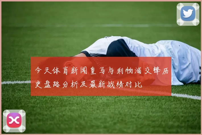 今天体育新闻皇马与利物浦交锋历史盘路分析及最新战绩对比